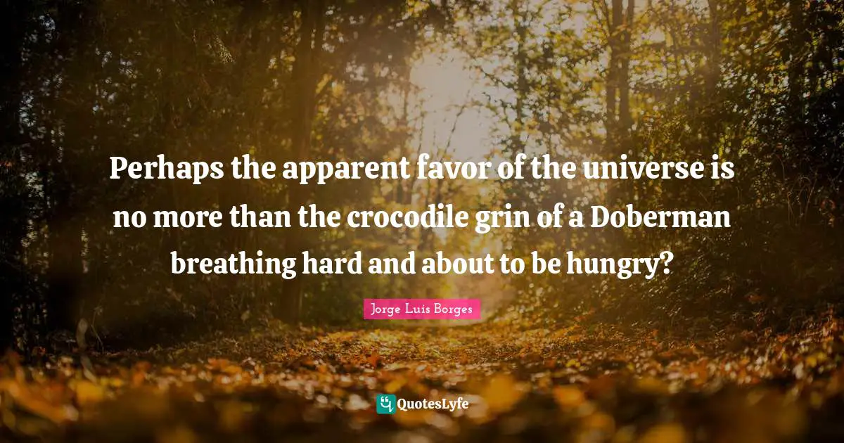 Perhaps the apparent favor of the universe is no more than the crocodile grin of a Doberman breathing hard and about to be hungry?