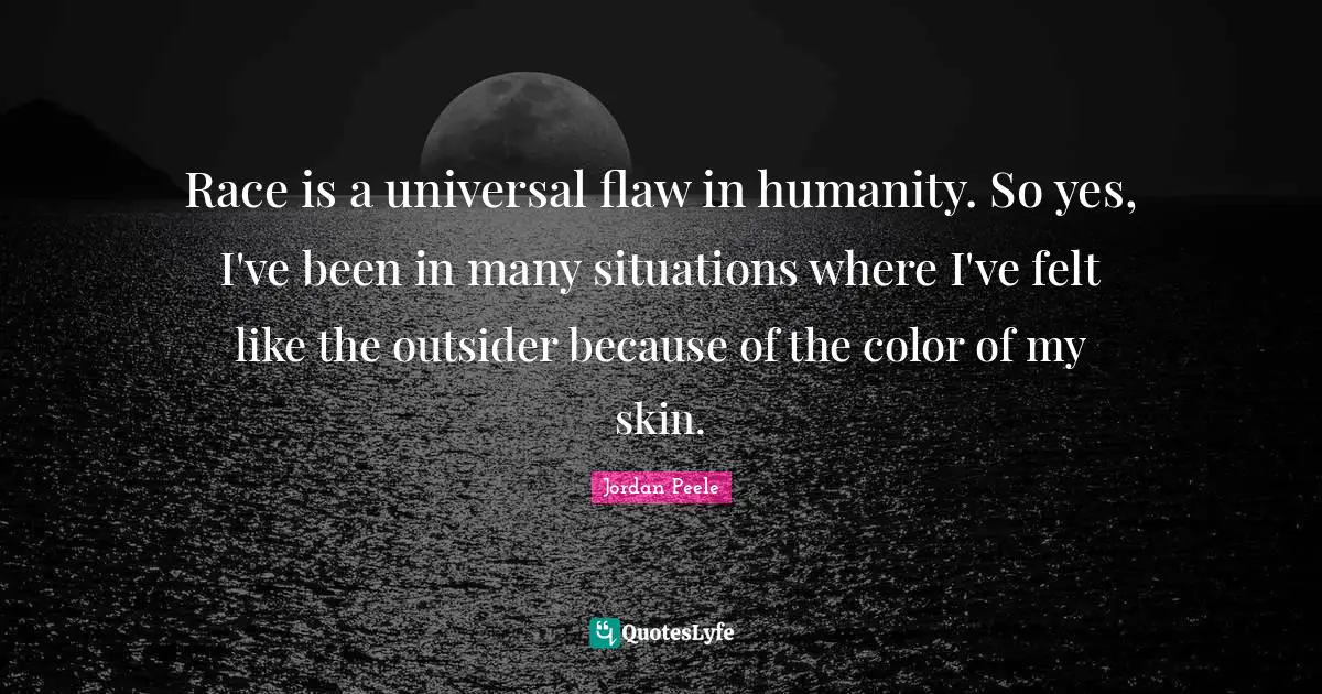Race is a universal flaw in humanity. So yes, I've been in many situations where I've felt like the outsider because of the color of my skin.