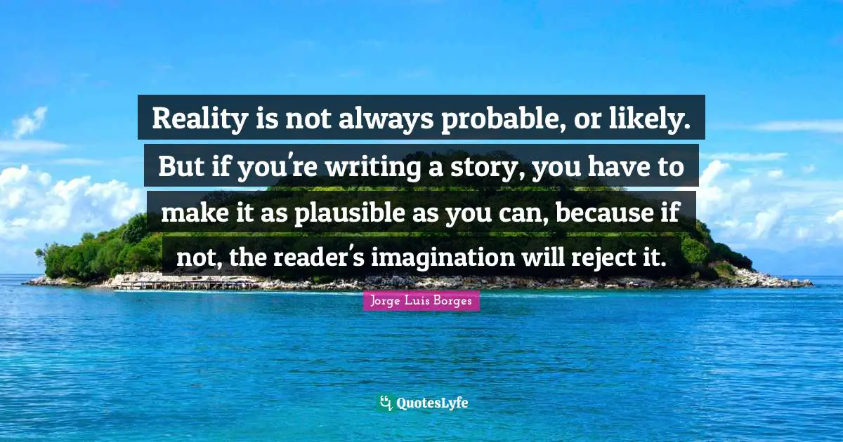 Reality is not always probable, or likely. But if you're writing a story, you have to make it as plausible as you can, because if not, the reader's imagination will reject it.