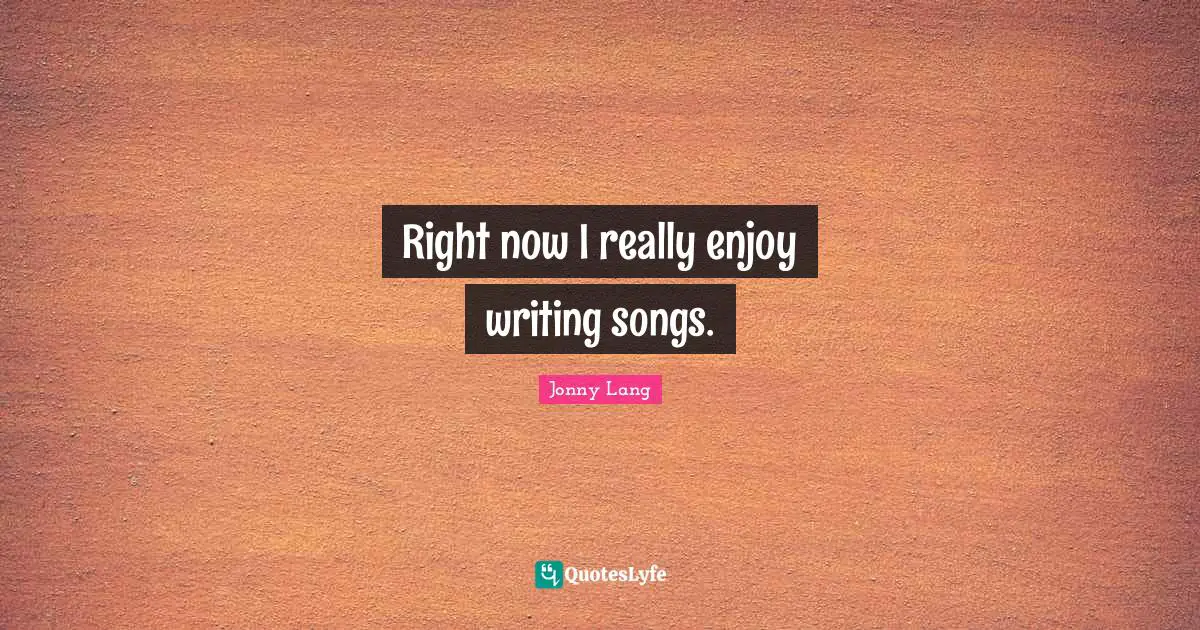 Right now I really enjoy writing songs.