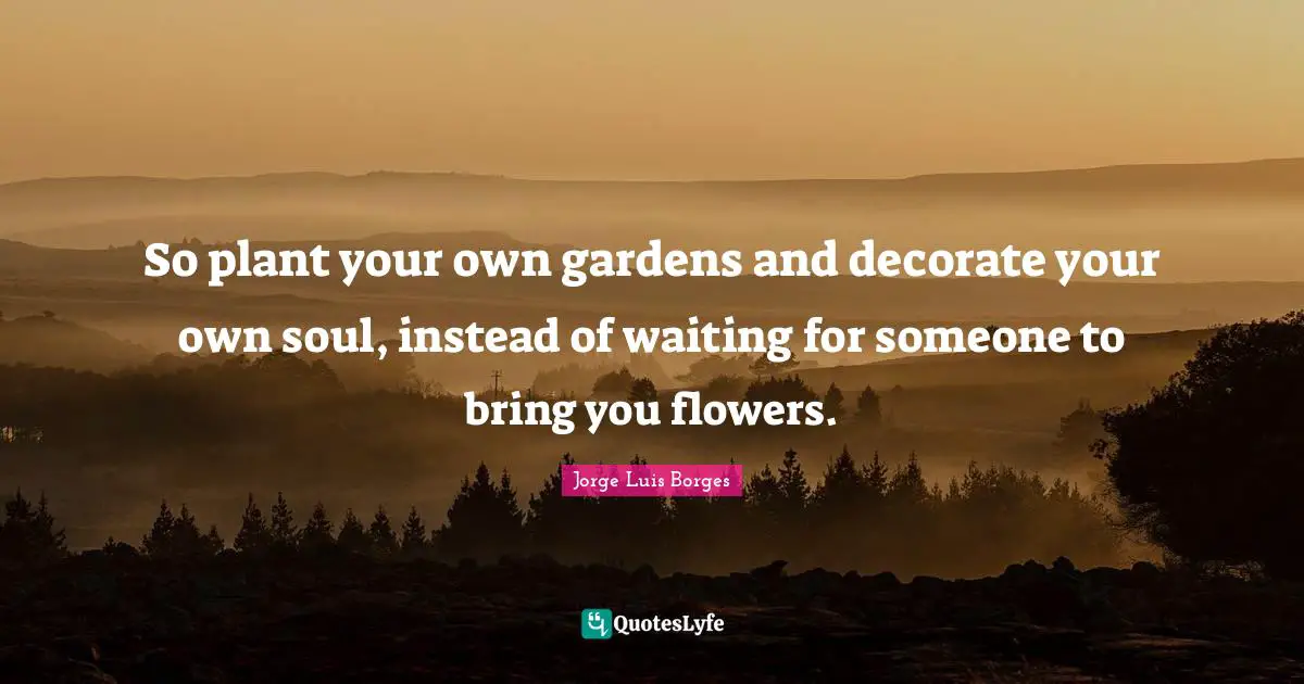 Birthday Quotes: "So plant your own gardens and decorate your own soul, instead of waiting for someone to bring you flowers."