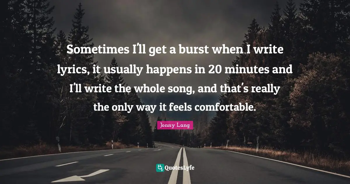 Sometimes I'll get a burst when I write lyrics, it usually happens in 20 minutes and I'll write the whole song, and that's really the only way it feels comfortable.