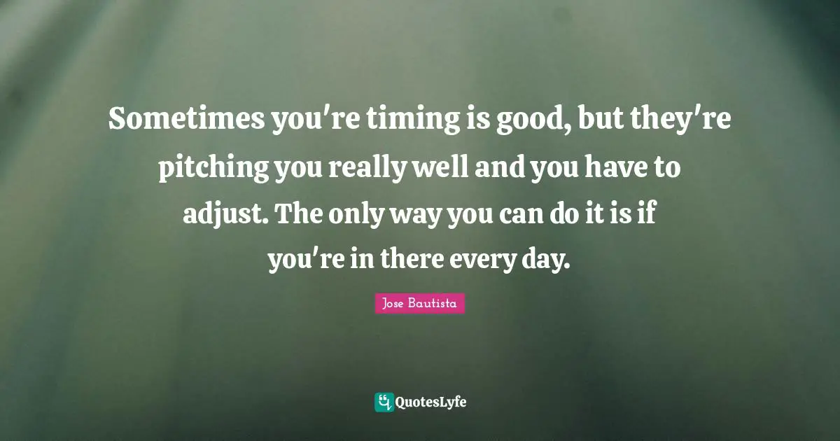 Sometimes you're timing is good, but they're pitching you really well and you have to adjust. The only way you can do it is if you're in there every day.