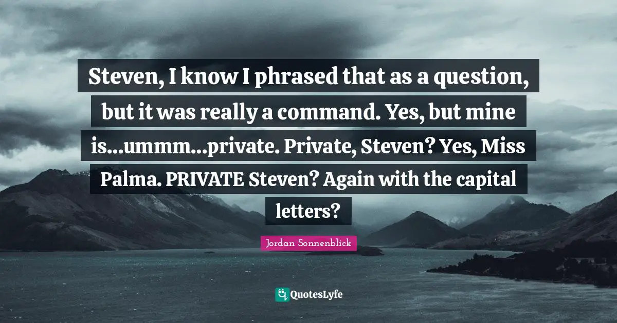 Steven, I know I phrased that as a question, but it was really a command. Yes, but mine is…ummm…private. Private, Steven? Yes, Miss Palma. PRIVATE Steven? Again with the capital letters?