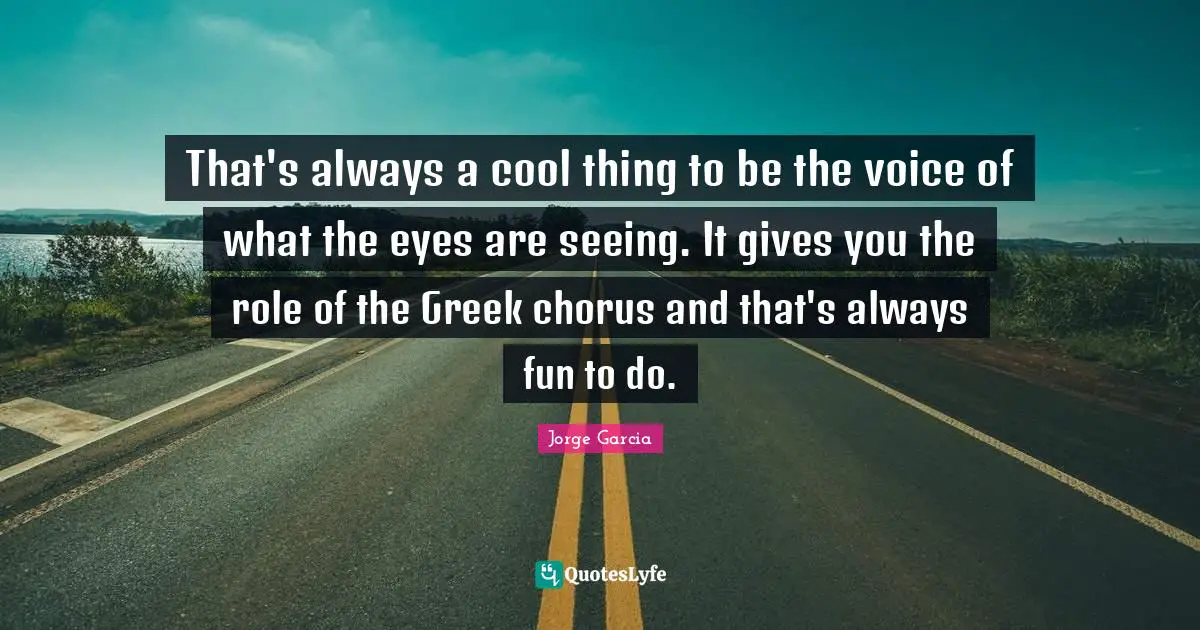 That's always a cool thing to be the voice of what the eyes are seeing. It gives you the role of the Greek chorus and that's always fun to do.