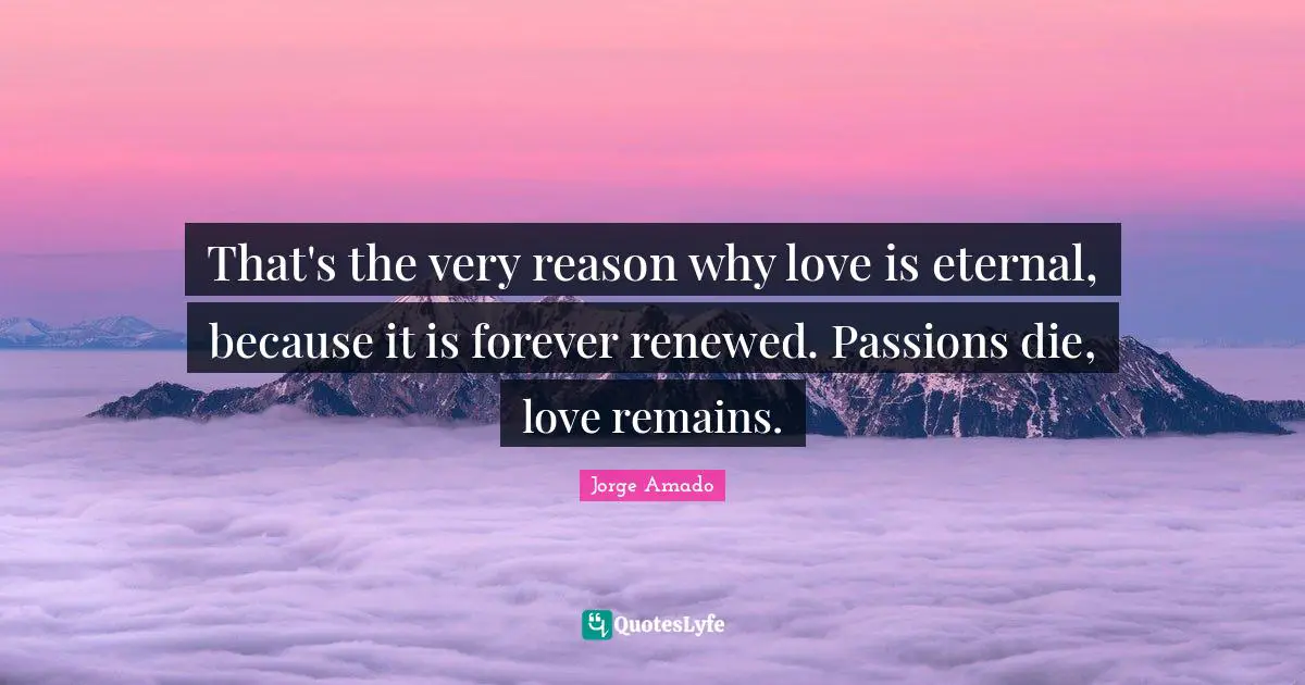That's the very reason why love is eternal, because it is forever renewed. Passions die, love remains.