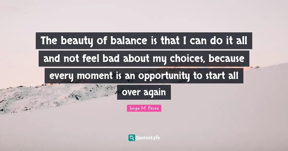 The beauty of balance is that I can do it all and not feel bad about my choices, because every moment is an opportunity to start all over again