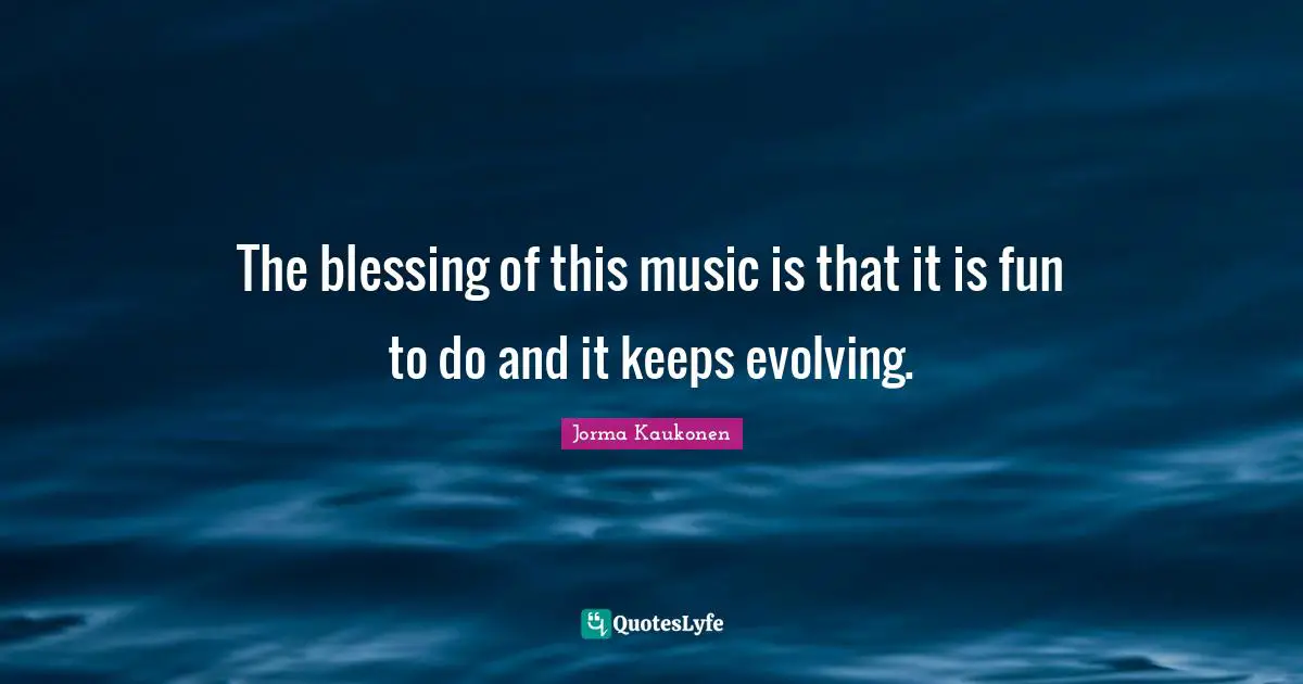 The blessing of this music is that it is fun to do and it keeps evolving.