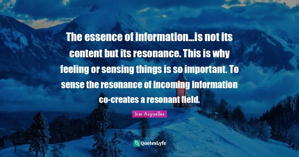 The essence of information...is not its content but its resonance. This is why feeling or sensing things is so important. To sense the resonance of incoming information co-creates a resonant field.
