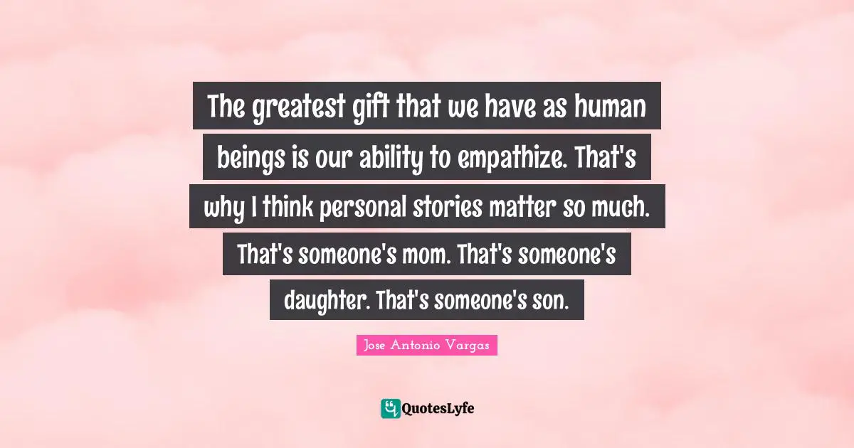 Personal Stories Quotes: "The greatest gift that we have as human beings is our ability to empathize. That's why I think personal stories matter so much. That's someone's mom. That's someone's daughter. That's someone's son."