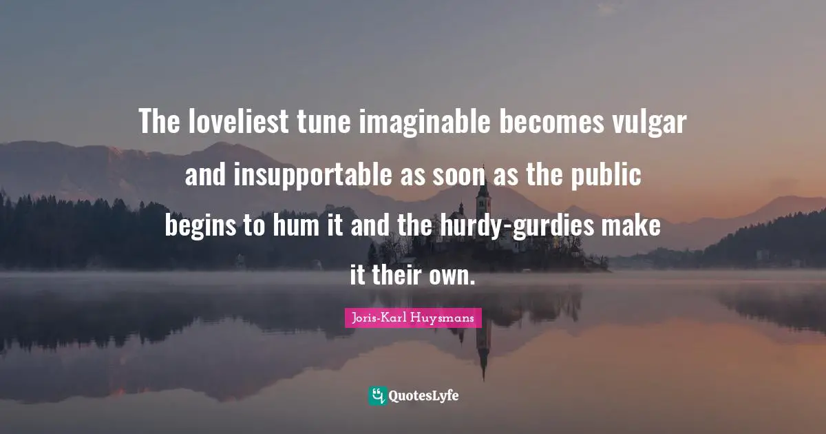 The loveliest tune imaginable becomes vulgar and insupportable as soon as the public begins to hum it and the hurdy-gurdies make it their own.