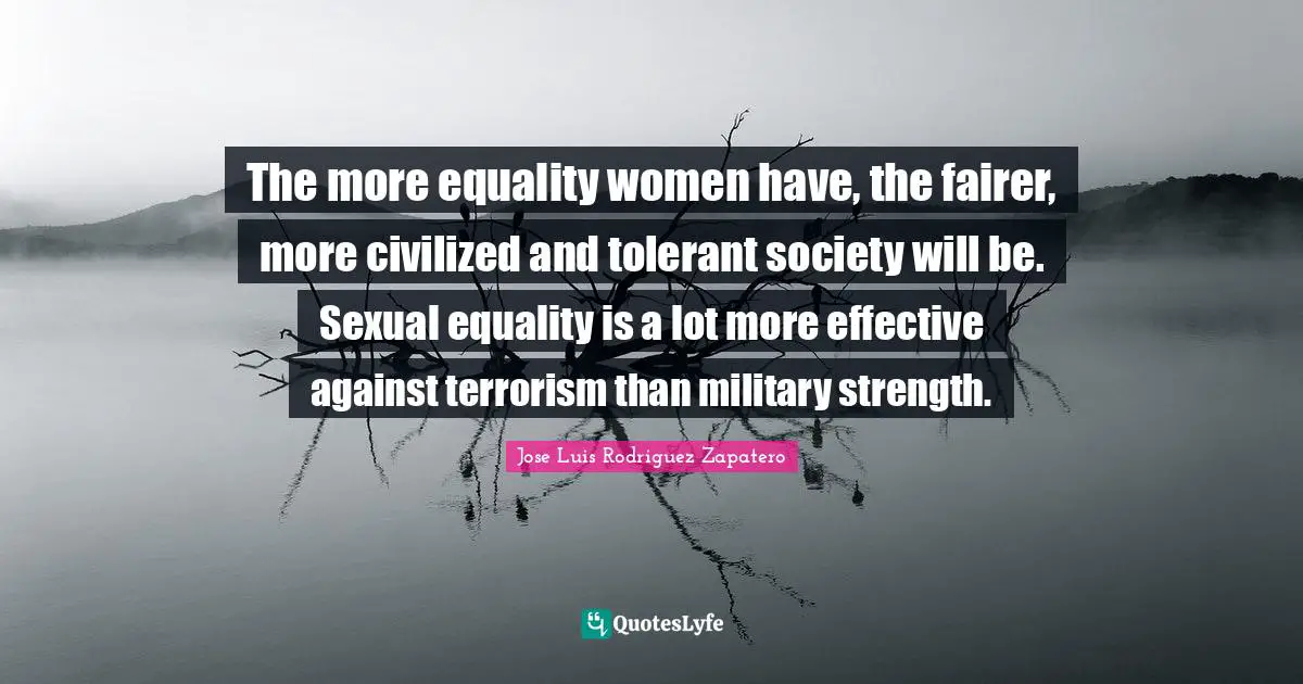 The more equality women have, the fairer, more civilized and tolerant society will be. Sexual equality is a lot more effective against terrorism than military strength.
