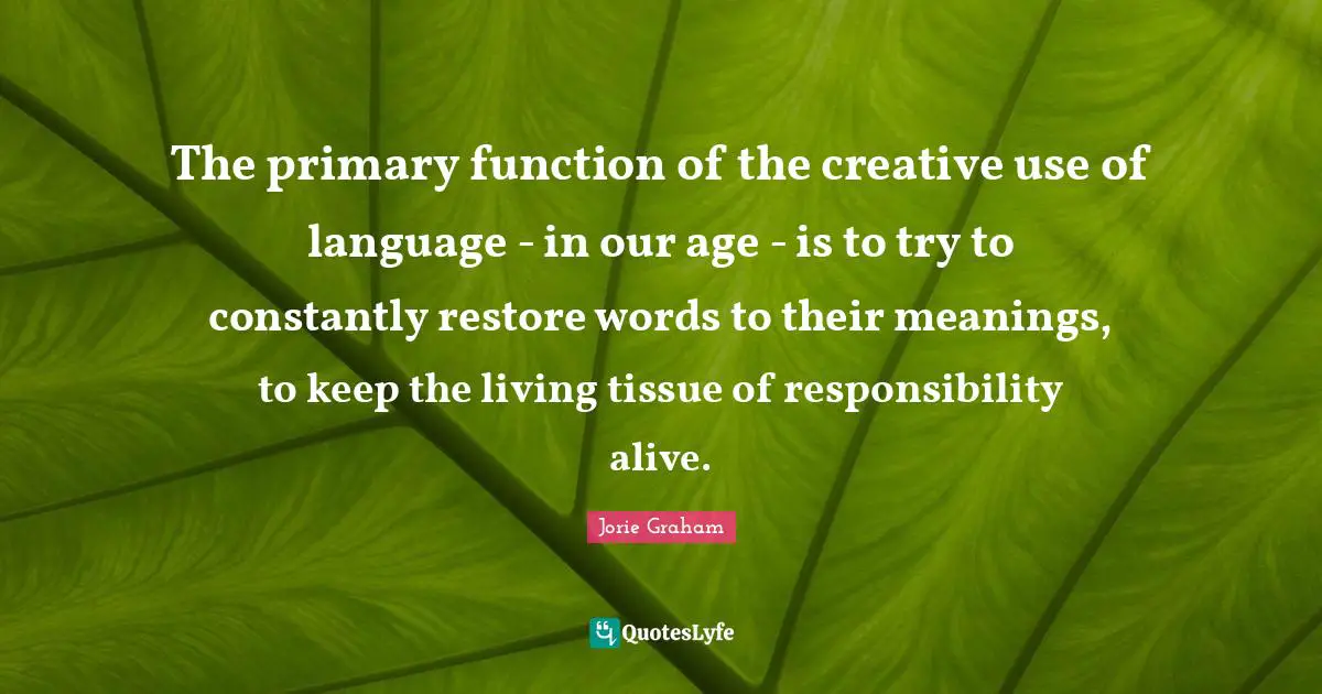 The primary function of the creative use of language - in our age - is to try to constantly restore words to their meanings, to keep the living tissue of responsibility alive.
