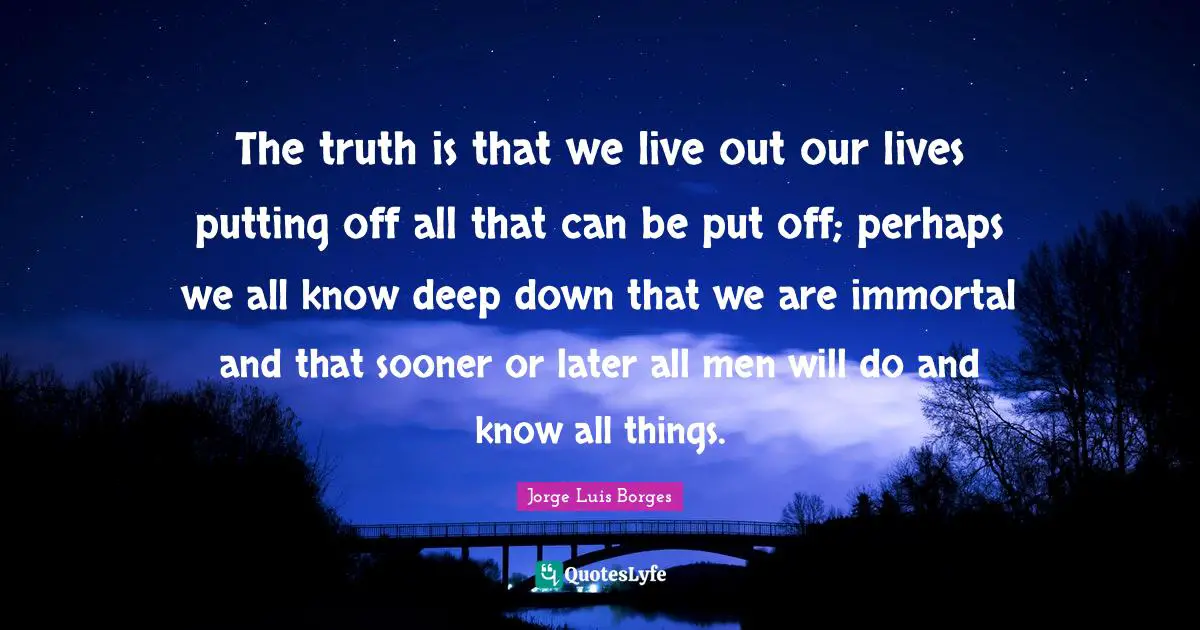The truth is that we live out our lives putting off all that can be put off; perhaps we all know deep down that we are immortal and that sooner or later all men will do and know all things.
