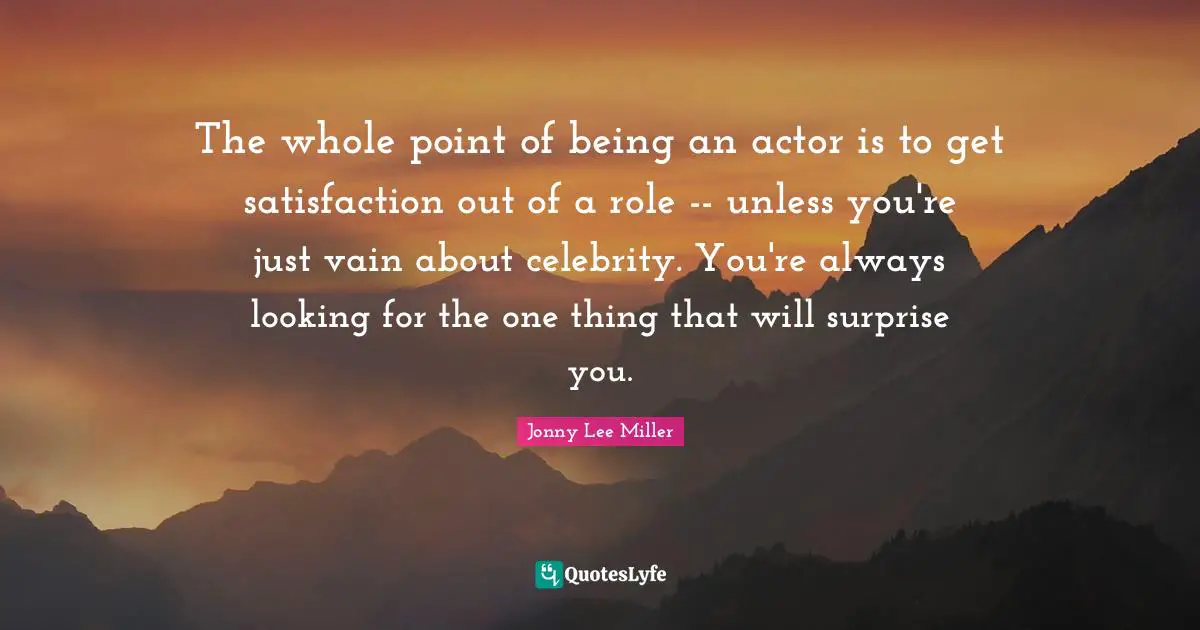 The whole point of being an actor is to get satisfaction out of a role -- unless you're just vain about celebrity. You're always looking for the one thing that will surprise you.