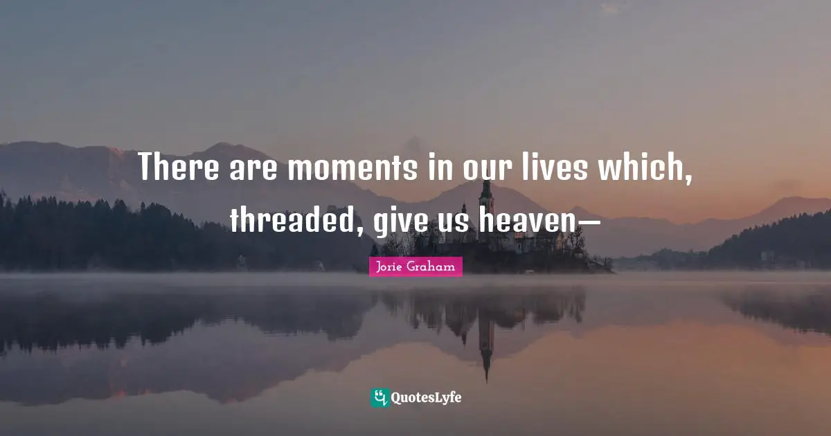 There are moments in our lives which, threaded, give us heaven—