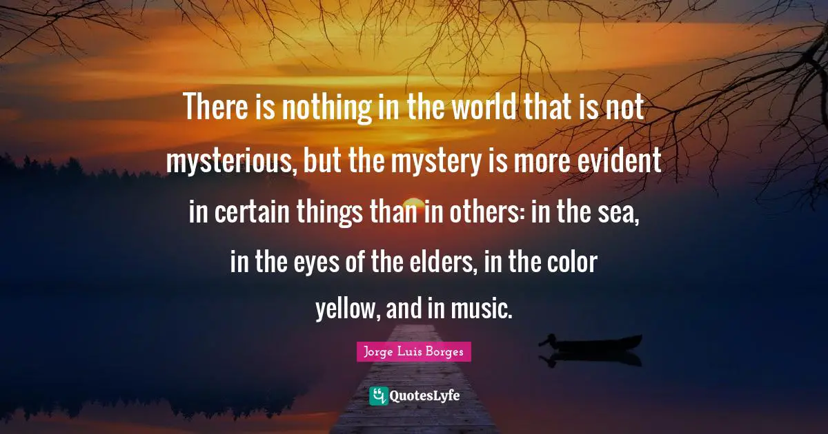 There is nothing in the world that is not mysterious, but the mystery is more evident in certain things than in others: in the sea, in the eyes of the elders, in the color yellow, and in music.