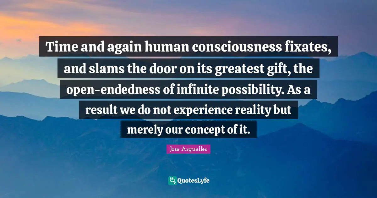 Time and again human consciousness fixates, and slams the door on its greatest gift, the open-endedness of infinite possibility. As a result we do not experience reality but merely our concept of it.