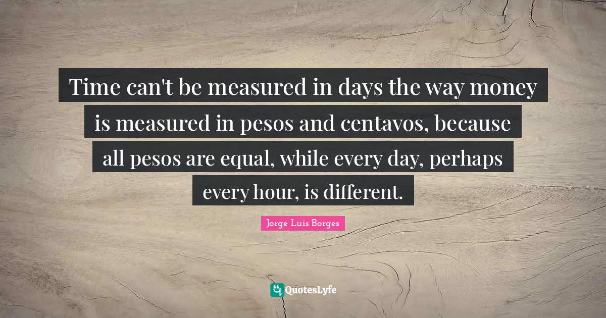 Time can't be measured in days the way money is measured in pesos and centavos, because all pesos are equal, while every day, perhaps every hour, is different.