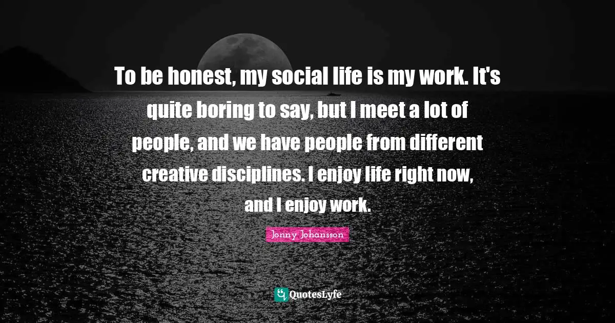 To be honest, my social life is my work. It's quite boring to say, but I meet a lot of people, and we have people from different creative disciplines. I enjoy life right now, and I enjoy work.
