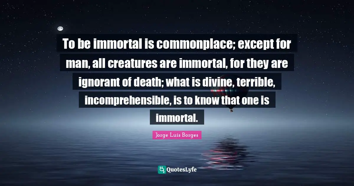 To be immortal is commonplace; except for man, all creatures are immortal, for they are ignorant of death; what is divine, terrible, incomprehensible, is to know that one is immortal.