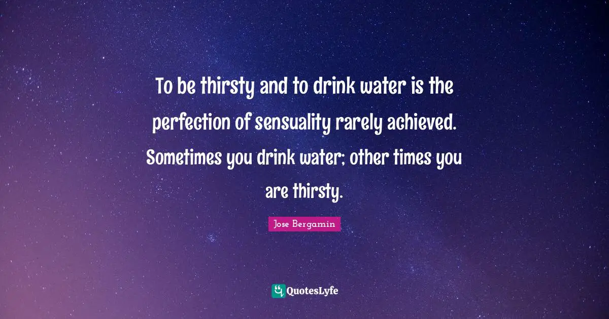 To be thirsty and to drink water is the perfection of sensuality rarely achieved. Sometimes you drink water; other times you are thirsty.