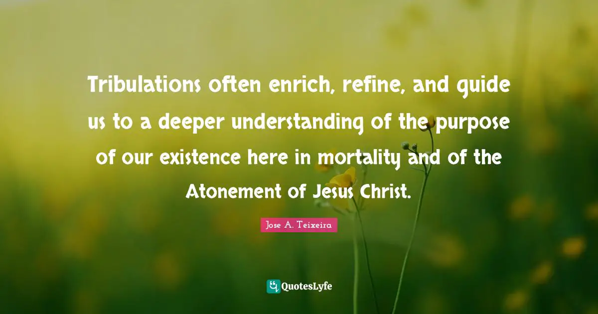 Tribulations often enrich, refine, and guide us to a deeper understanding of the purpose of our existence here in mortality and of the Atonement of Jesus Christ.