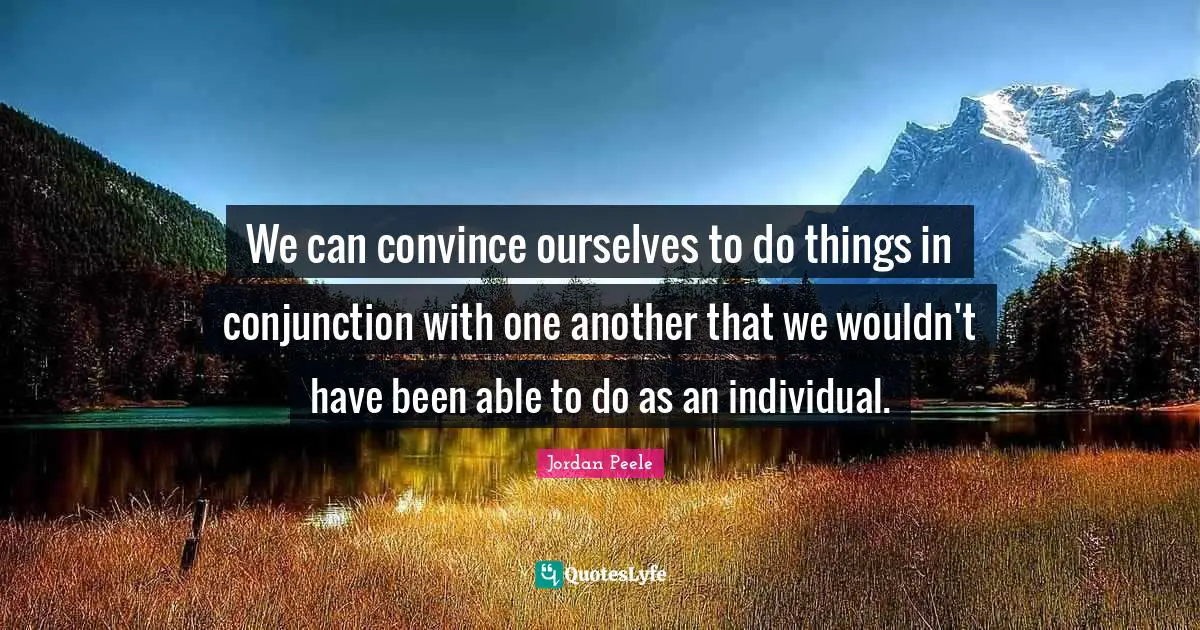 We can convince ourselves to do things in conjunction with one another that we wouldn't have been able to do as an individual.