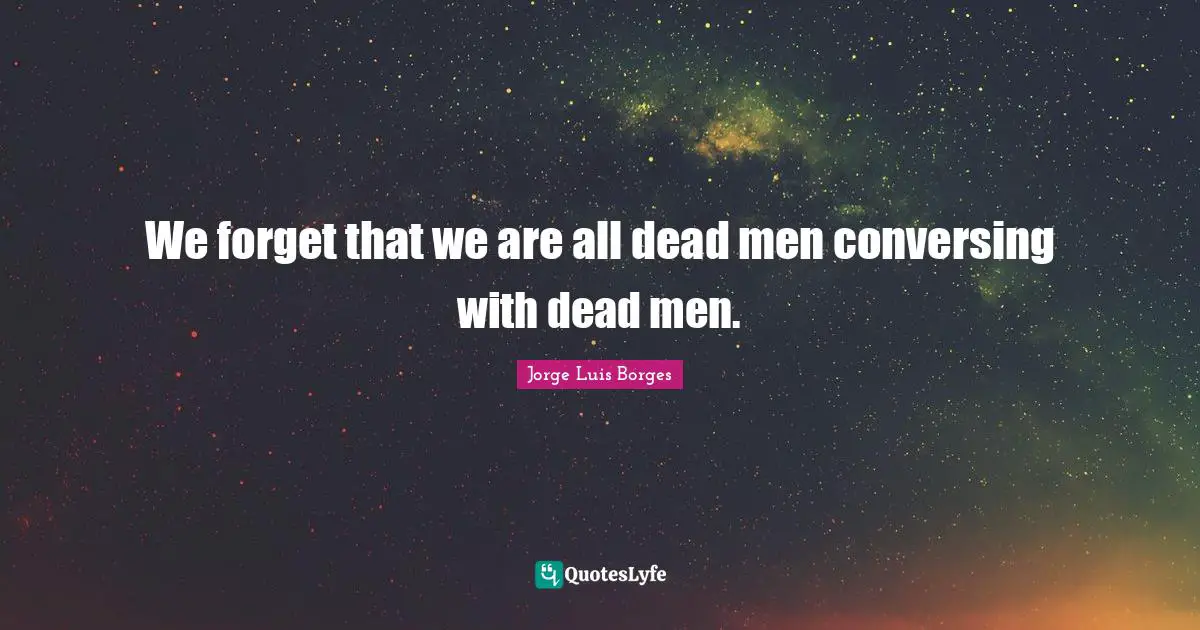 We forget that we are all dead men conversing with dead men.