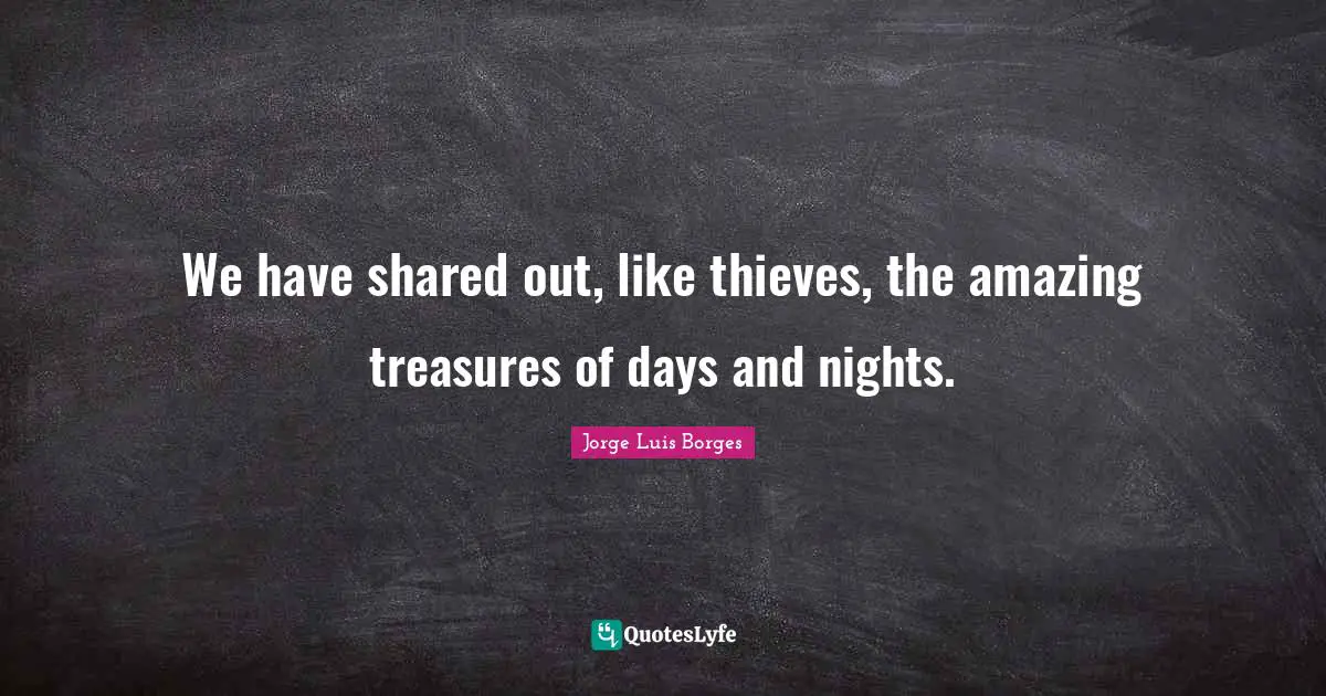 We have shared out, like thieves, the amazing treasures of days and nights.