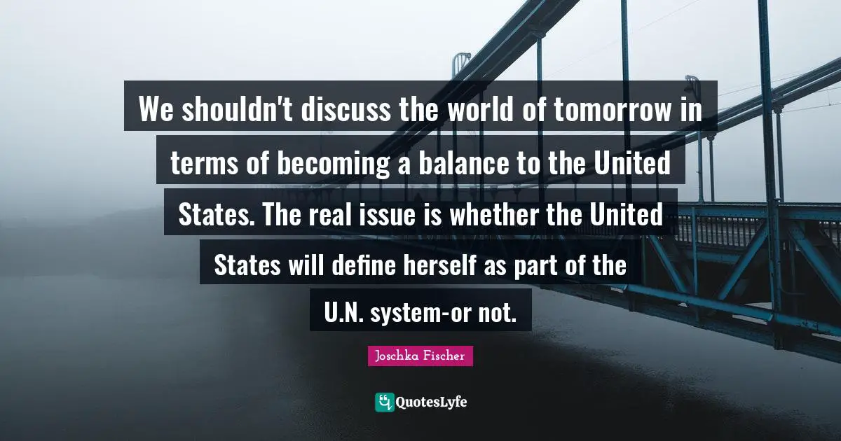 We shouldn't discuss the world of tomorrow in terms of becoming a balance to the United States. The real issue is whether the United States will define herself as part of the U.N. system-or not.