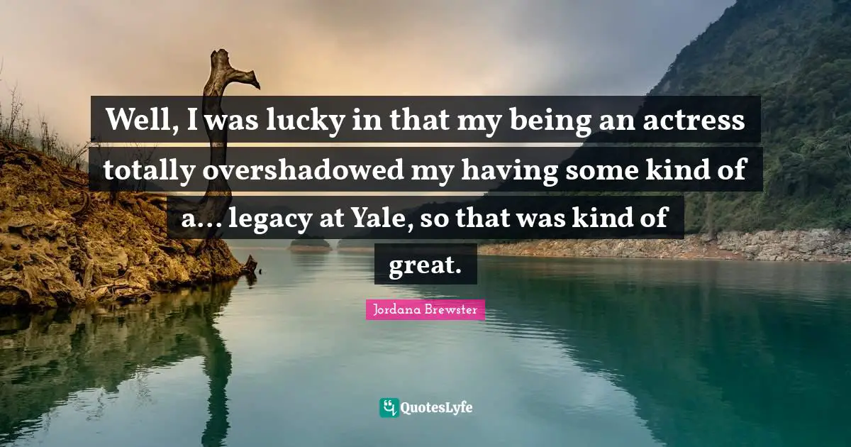 Well, I was lucky in that my being an actress totally overshadowed my having some kind of a... legacy at Yale, so that was kind of great.