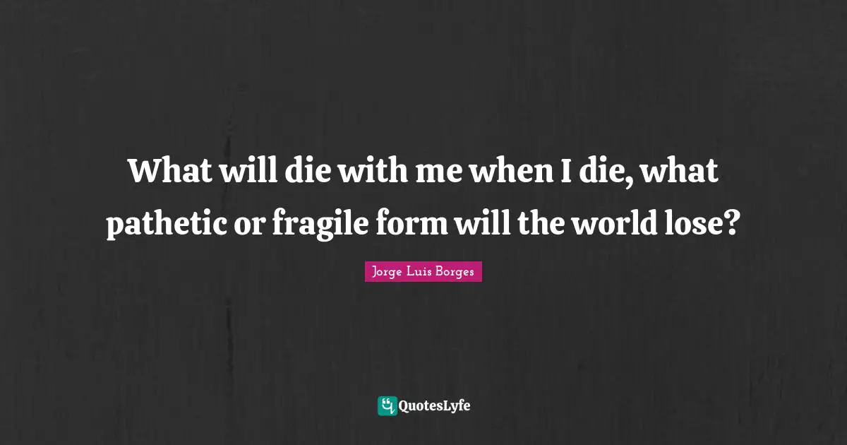 What will die with me when I die, what pathetic or fragile form will the world lose?