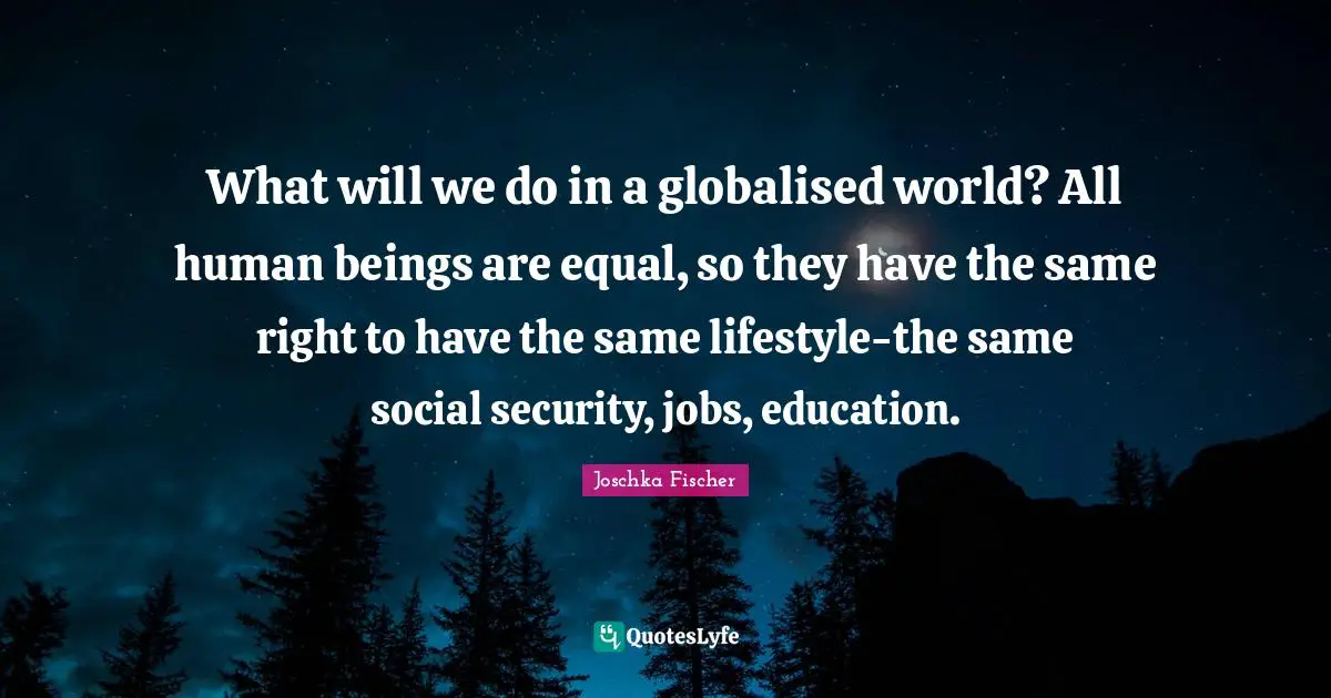 What will we do in a globalised world? All human beings are equal, so they have the same right to have the same lifestyle-the same social security, jobs, education.