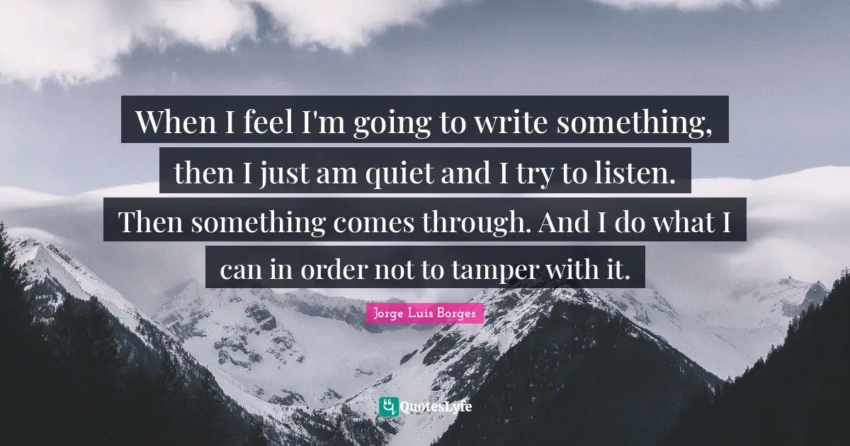 When I feel I'm going to write something, then I just am quiet and I try to listen. Then something comes through. And I do what I can in order not to tamper with it.