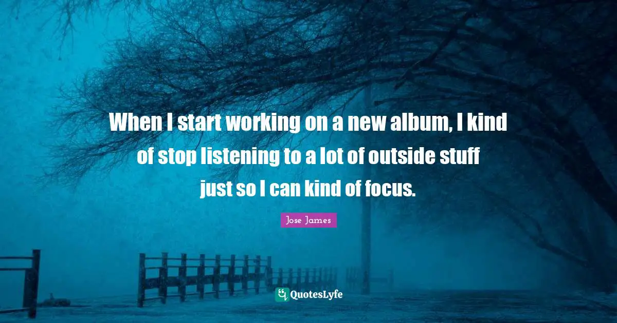 When I start working on a new album, I kind of stop listening to a lot of outside stuff just so I can kind of focus.