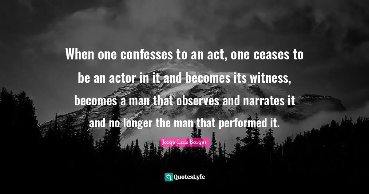 When one confesses to an act, one ceases to be an actor in it and becomes its witness, becomes a man that observes and narrates it and no longer the man that performed it.