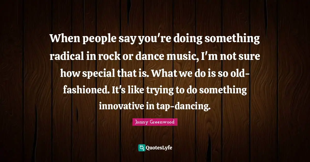 Radical Quotes: "When people say you're doing something radical in rock or dance music, I'm not sure how special that is. What we do is so old-fashioned. It's like trying to do something innovative in tap-dancing."