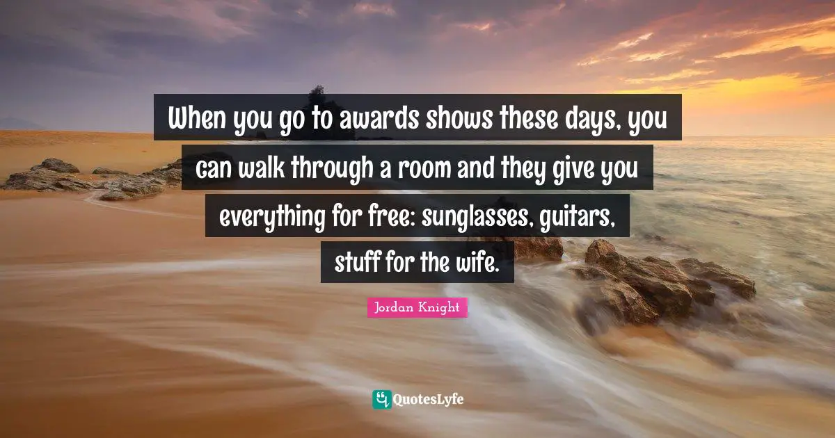 When you go to awards shows these days, you can walk through a room and they give you everything for free: sunglasses, guitars, stuff for the wife.