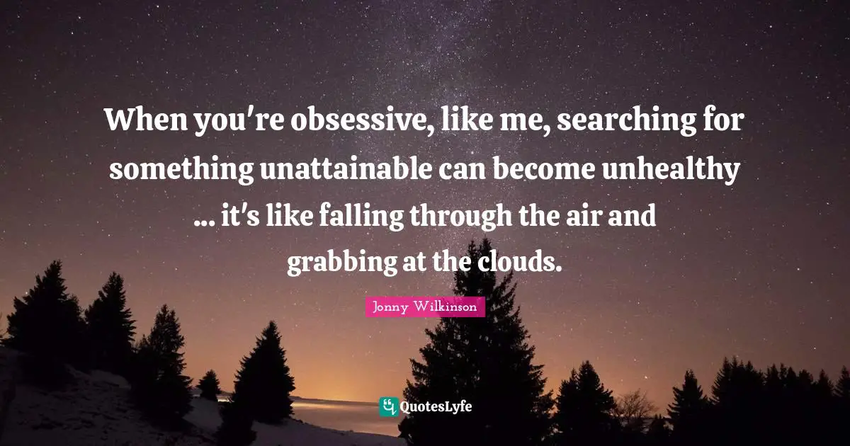 When you're obsessive, like me, searching for something unattainable can become unhealthy ... it's like falling through the air and grabbing at the clouds.
