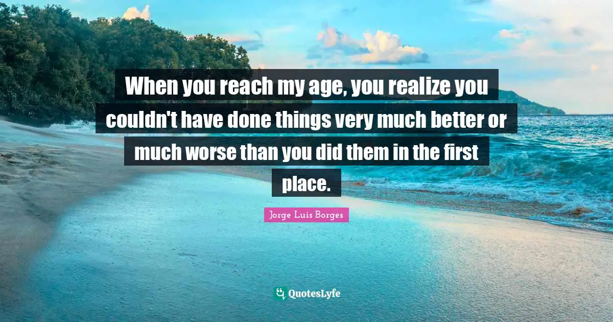 When you reach my age, you realize you couldn't have done things very much better or much worse than you did them in the first place.