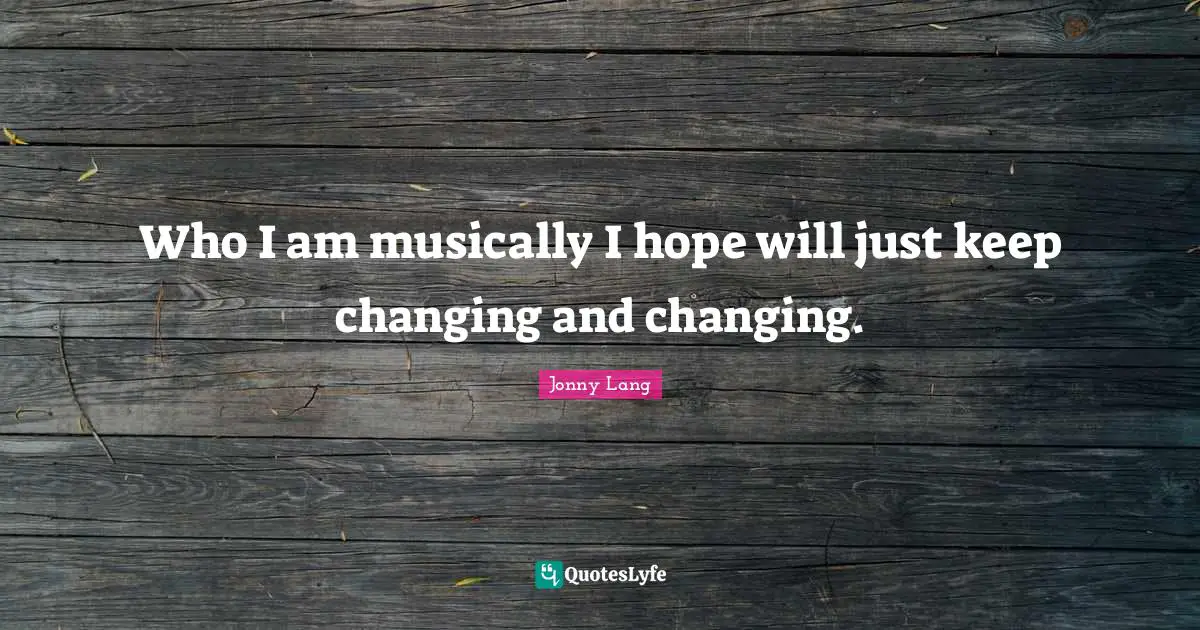 Who I am musically I hope will just keep changing and changing.