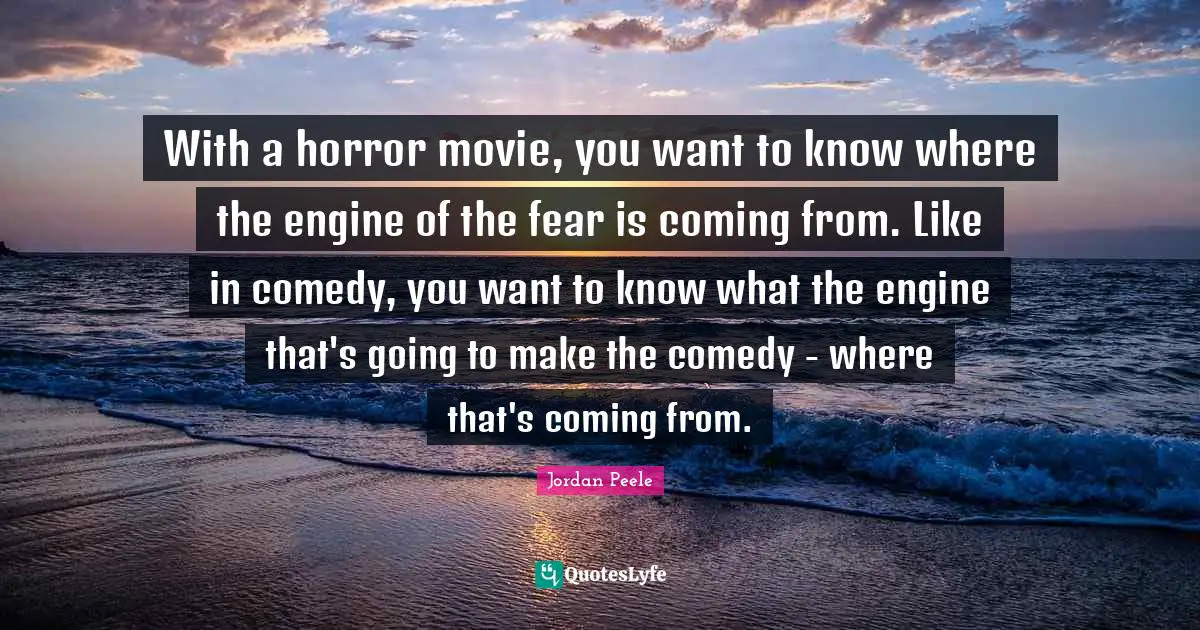 With a horror movie, you want to know where the engine of the fear is coming from. Like in comedy, you want to know what the engine that's going to make the comedy - where that's coming from.