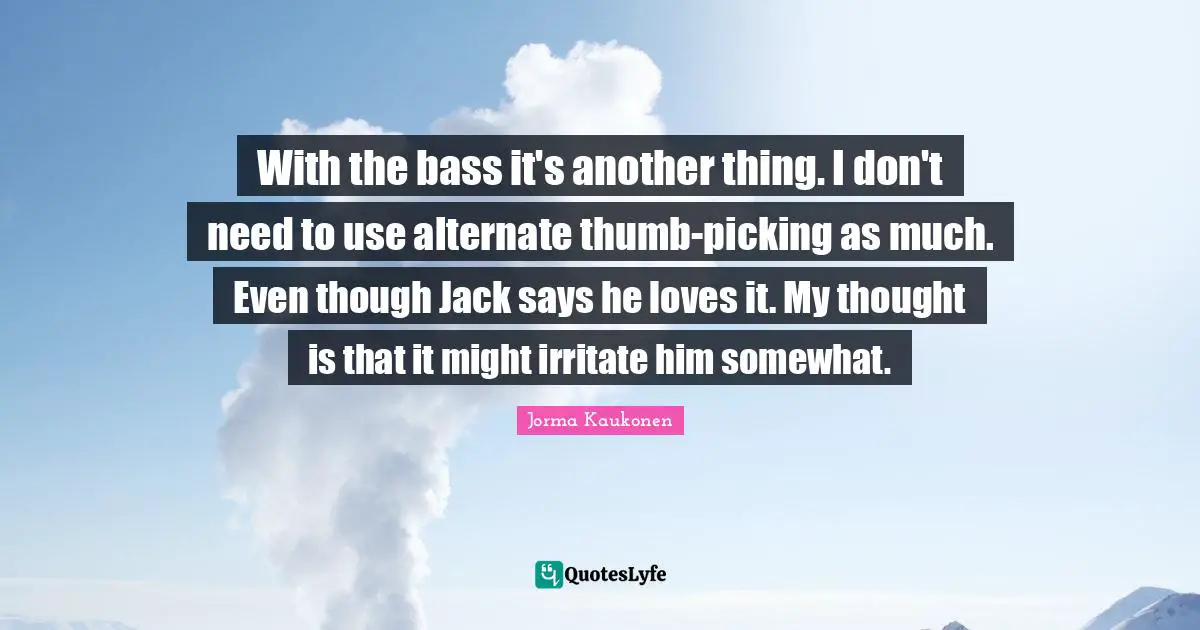 With the bass it's another thing. I don't need to use alternate thumb-picking as much. Even though Jack says he loves it. My thought is that it might irritate him somewhat.
