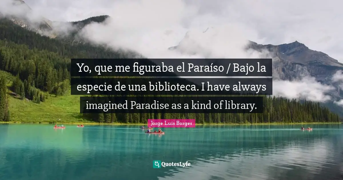 Yo, que me figuraba el Paraíso / Bajo la especie de una biblioteca. I have always imagined Paradise as a kind of library.