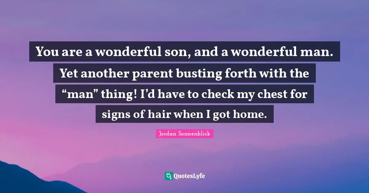 You are a wonderful son, and a wonderful man. Yet another parent busting forth with the “man” thing! I’d have to check my chest for signs of hair when I got home.
