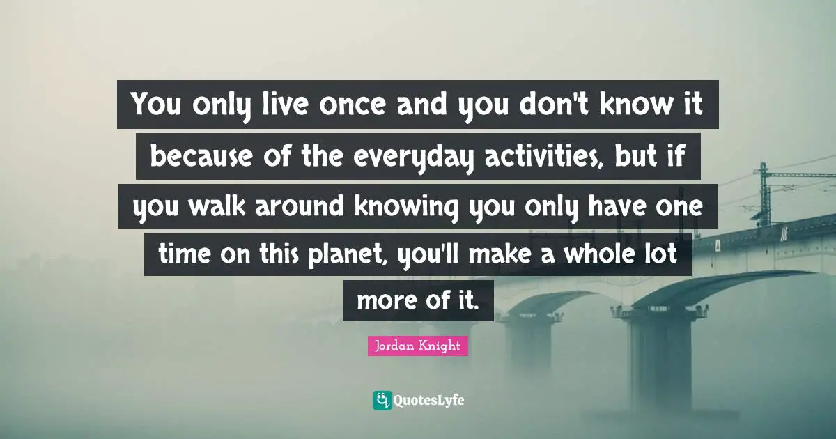 You Only Live Once Quotes: "You only live once and you don't know it because of the everyday activities, but if you walk around knowing you only have one time on this planet, you'll make a whole lot more of it."