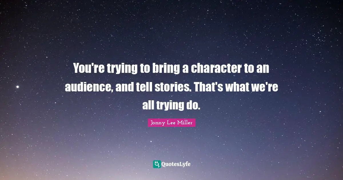 You're trying to bring a character to an audience, and tell stories. That's what we're all trying do.