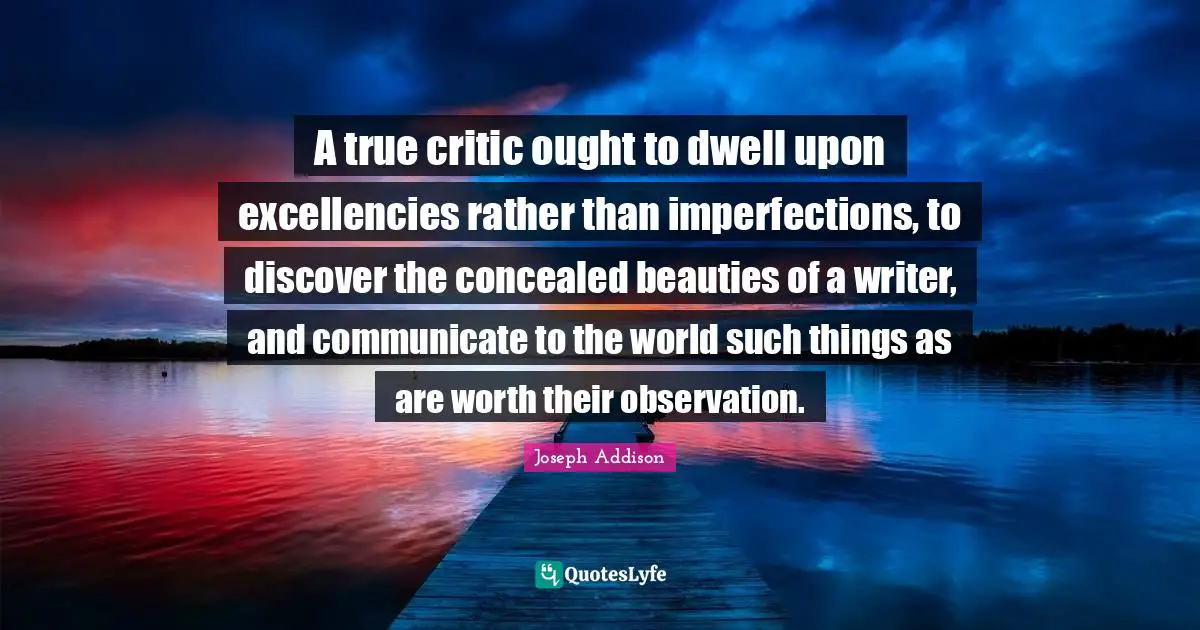 A true critic ought to dwell upon excellencies rather than imperfections, to discover the concealed beauties of a writer, and communicate to the world such things as are worth their observation.