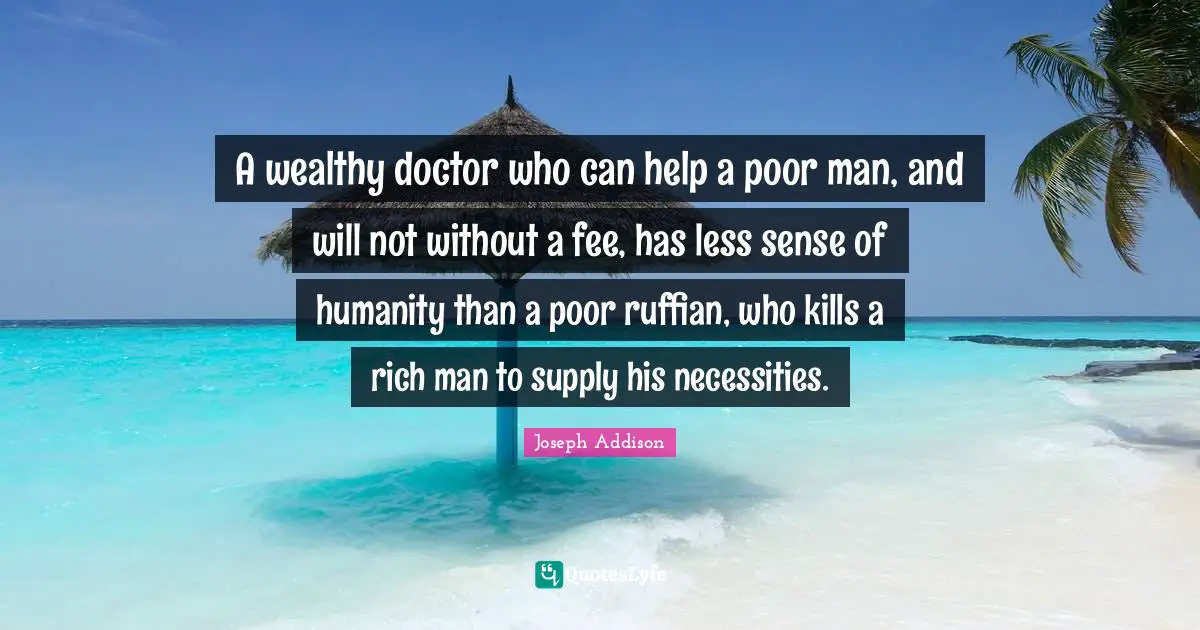 Rich Man Quotes: "A wealthy doctor who can help a poor man, and will not without a fee, has less sense of humanity than a poor ruffian, who kills a rich man to supply his necessities."